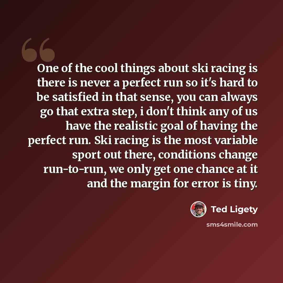“One of the cool things about ski racing is there is never a perfect run so it's hard to be satisfied in that sense, you can always go that extra step, i don't think any of us have the realistic goal of having the perfect run. Ski racing is the most variable sport out there, conditions change…” quote by Ted Ligety