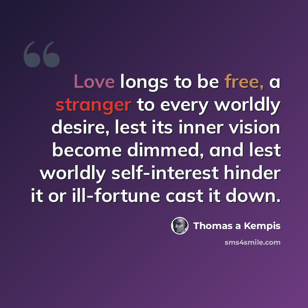“Love longs to be free, a stranger to every worldly desire, lest its inner vision become dimmed, and lest worldly self-interest hinder it or ill-fortune cast it down.” quote by Thomas a Kempis