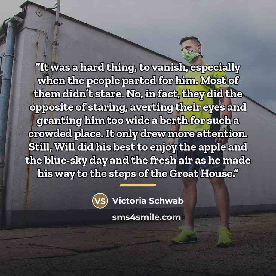 “It was a hard thing, to vanish, especially when the people parted for him. Most of them didn’t stare. No, in fact, they did the opposite of staring, averting their eyes and granting him too wide a berth for such a crowded place. It only drew more attention. Still, Will did his best to enjoy the…” quote by Victoria Schwab