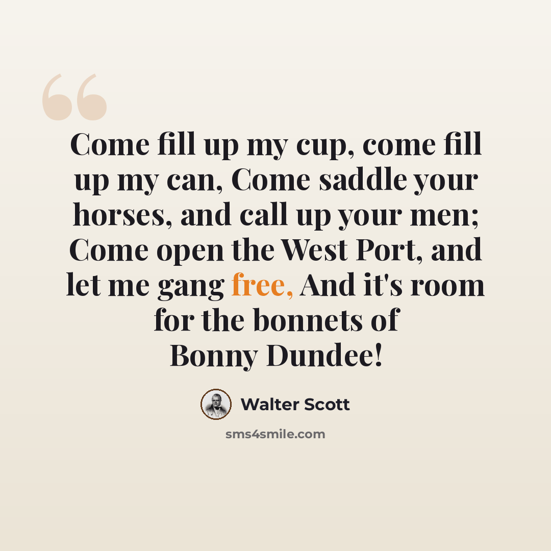 “Come fill up my cup, come fill up my can, Come saddle your horses, and call up your men; Come open the West Port, and let me gang free, And it's room for the bonnets of Bonny Dundee!” quote by Walter Scott
