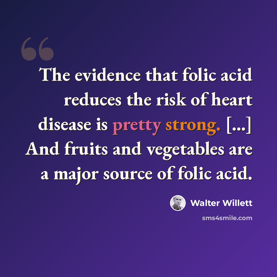 “The evidence that folic acid reduces the risk of heart disease is pretty strong. [...] And fruits and vegetables are a major source of folic acid.” quote by Walter Willett