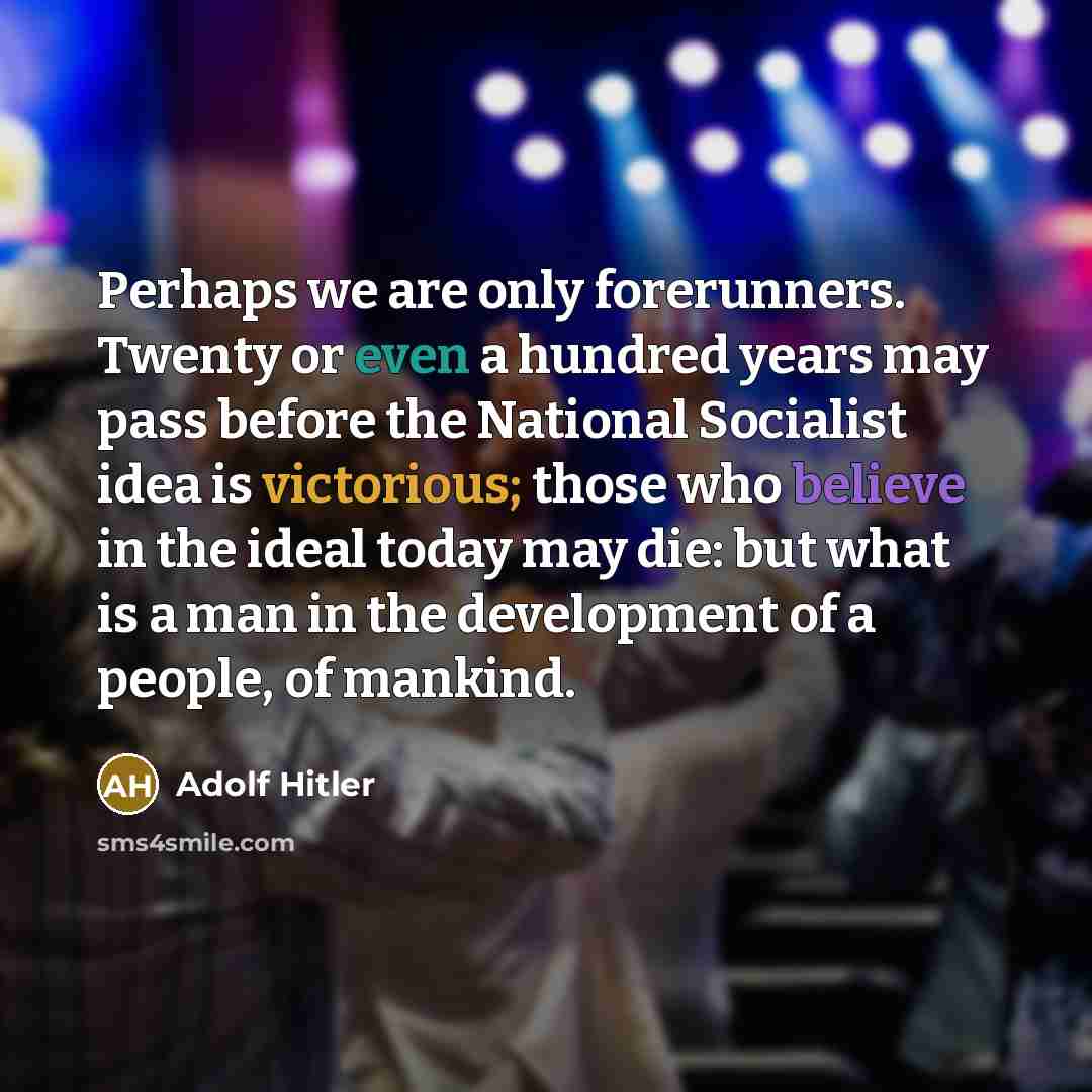 “Perhaps we are only forerunners. Twenty or even a hundred years may pass before the National Socialist idea is victorious; those who believe in the ideal today may die: but what is a man in the development of a people, of mankind.” quote by Adolf Hitler