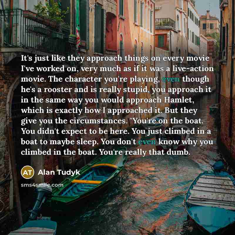 “It's just like they approach things on every movie I've worked on, very much as if it was a live-action movie. The character you're playing, even though he's a rooster and is really stupid, you approach it in the same way you would approach Hamlet, which is exactly how I approached it. But they…” quote by Alan Tudyk
