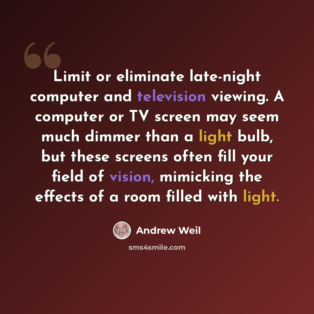 “Limit or eliminate late-night computer and television viewing. A computer or TV screen may seem much dimmer than a light bulb, but these screens often fill your field of vision, mimicking the effects of a room filled with light.” quote by Andrew Weil