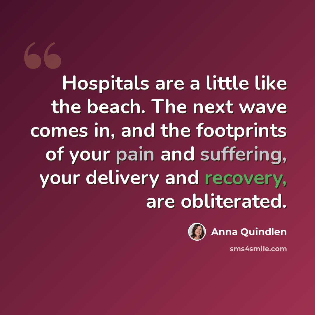 “Hospitals are a little like the beach. The next wave comes in, and the footprints of your pain and suffering, your delivery and recovery, are obliterated.” quote by Anna Quindlen
