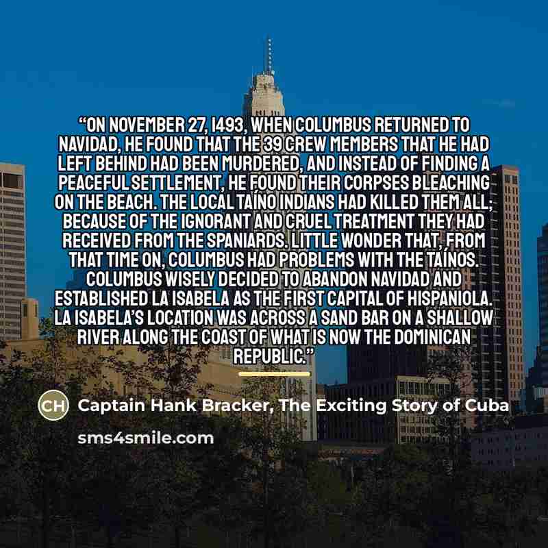 “On November 27, 1493, when Columbus returned to Navidad, he found that the 39 crew members that he had left behind had been murdered, and instead of finding a peaceful settlement, he found their corpses bleaching on the beach. The local Taíno Indians had killed them all; because of the ignorant…” quote by Captain Hank Bracker, The Exciting Story of Cuba
