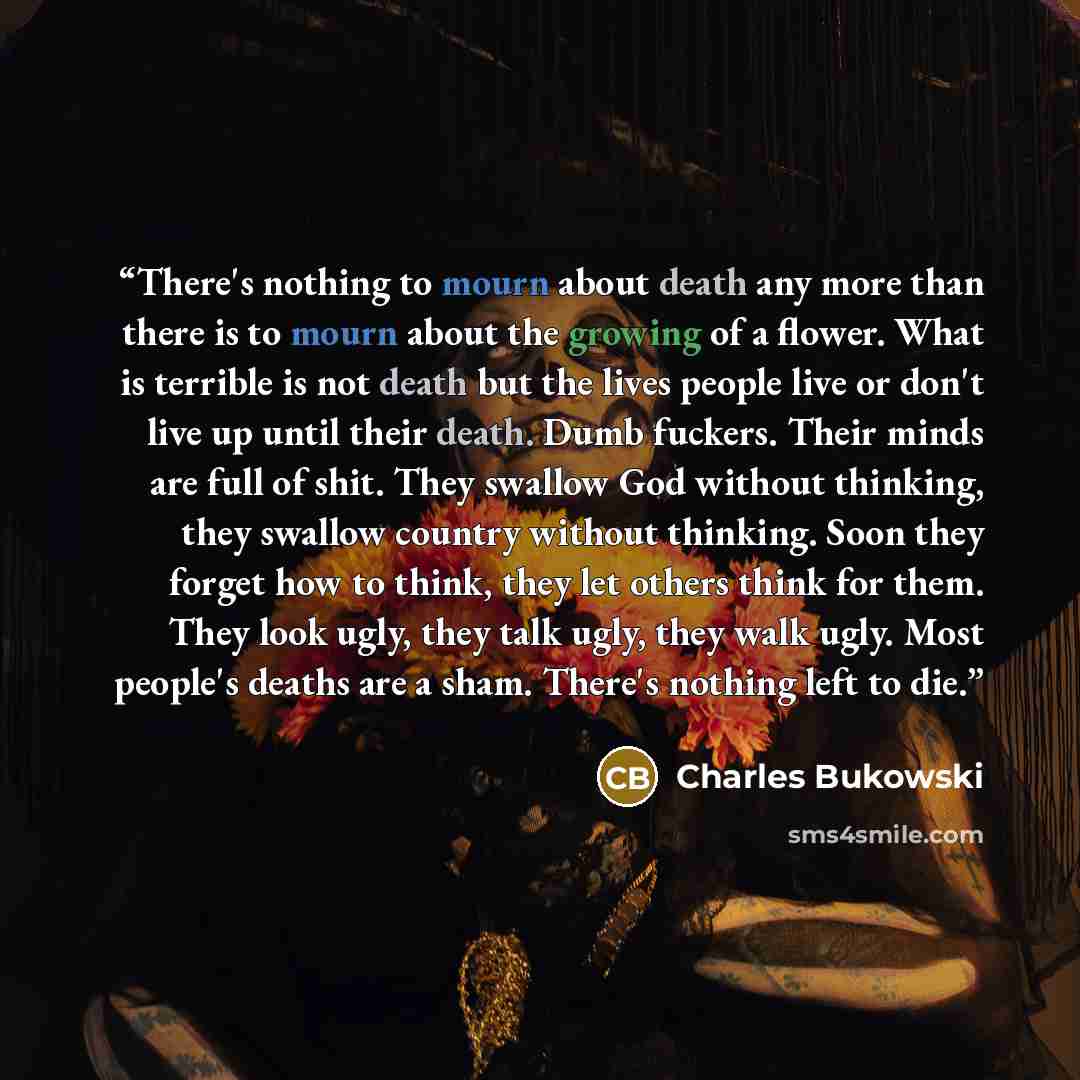 “There's nothing to mourn about death any more than there is to mourn about the growing of a flower. What is terrible is not death but the lives people live or don't live up until their death. Dumb fuckers. Their minds are full of shit. They swallow God without thinking, they swallow country…” quote by Charles Bukowski