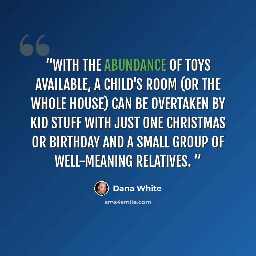 “With the abundance of toys available, a child's room (or the whole house) can be overtaken by Kid Stuff with just one Christmas or birthday and a small group of well-meaning relatives.” quote by Dana White