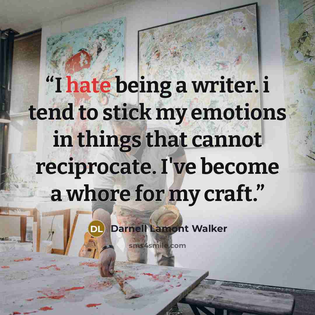 “I hate being a writer. i tend to stick my emotions in things that cannot reciprocate. I've become a whore for my craft.” quote by Darnell Lamont Walker