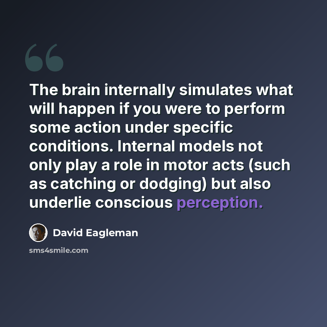 “The brain internally simulates what will happen if you were to perform some action under specific conditions. Internal models not only play a role in motor acts (such as catching or dodging) but also underlie conscious perception.” quote by David Eagleman