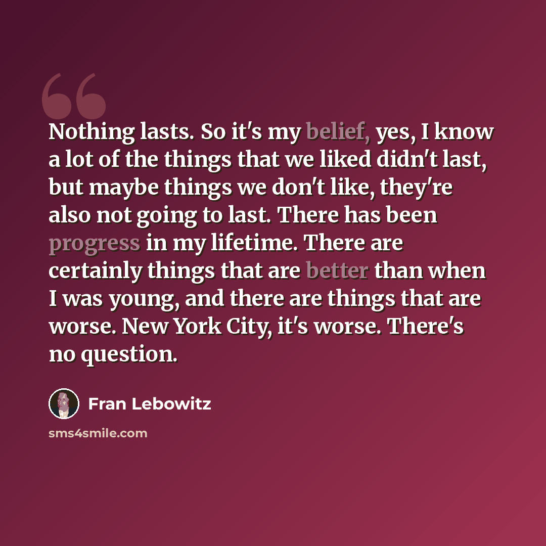 “Nothing lasts. So it's my belief, yes, I know a lot of the things that we liked didn't last, but maybe things we don't like, they're also not going to last. There has been progress in my lifetime. There are certainly things that are better than when I was young, and there are things that are…” quote by Fran Lebowitz