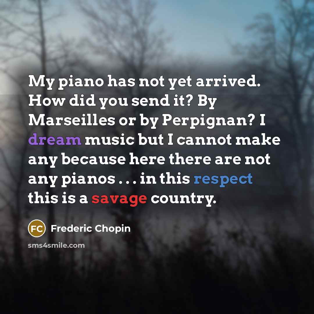 “My piano has not yet arrived. How did you send it? By Marseilles or by Perpignan? I dream music but I cannot make any because here there are not any pianos . . . in this respect this is a savage country.” quote by Frederic Chopin
