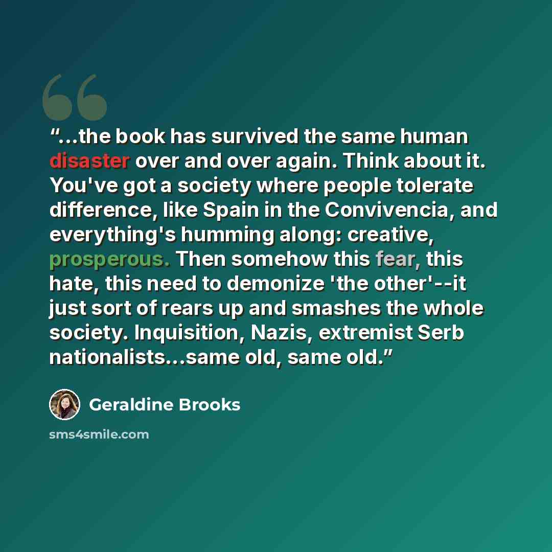“...the book has survived the same human disaster over and over again. Think about it. You've got a society where people tolerate difference, like Spain in the Convivencia, and everything's humming along: creative, prosperous. Then somehow this fear, this hate, this need to demonize 'the other'--it…” quote by Geraldine Brooks
