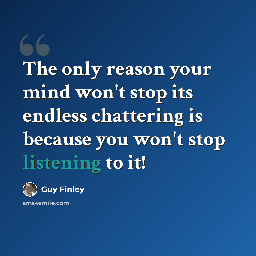 “The only reason your mind won't stop its endless chattering is because you won't stop listening to it!” quote by Guy Finley