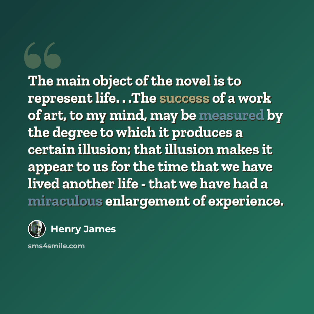 “The main object of the novel is to represent life. . .The success of a work of art, to my mind, may be measured by the degree to which it produces a certain illusion; that illusion makes it appear to us for the time that we have lived another life - that we have had a miraculous enlargement of…” quote by Henry James