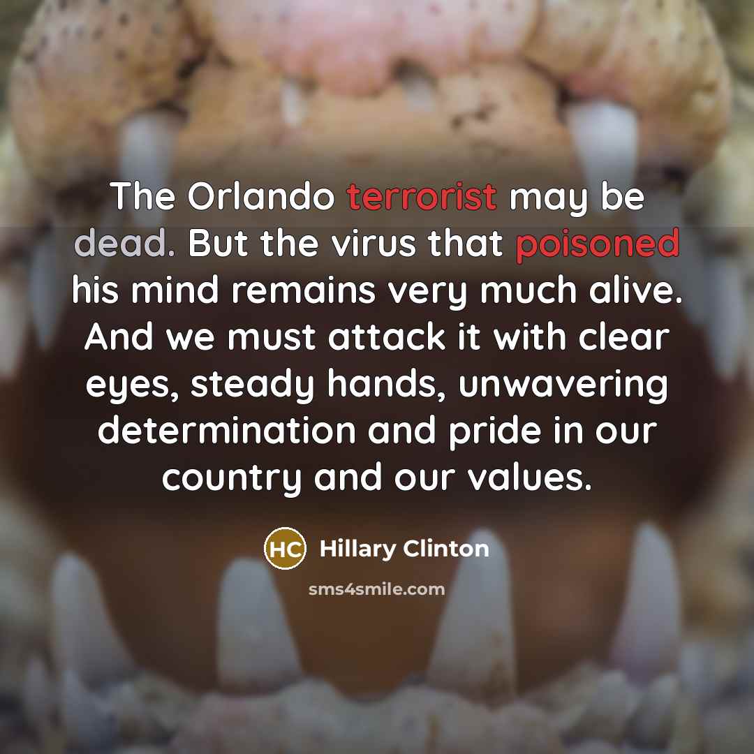 “The Orlando terrorist may be dead. But the virus that poisoned his mind remains very much alive. And we must attack it with clear eyes, steady hands, unwavering determination and pride in our country and our values.” quote by Hillary Clinton