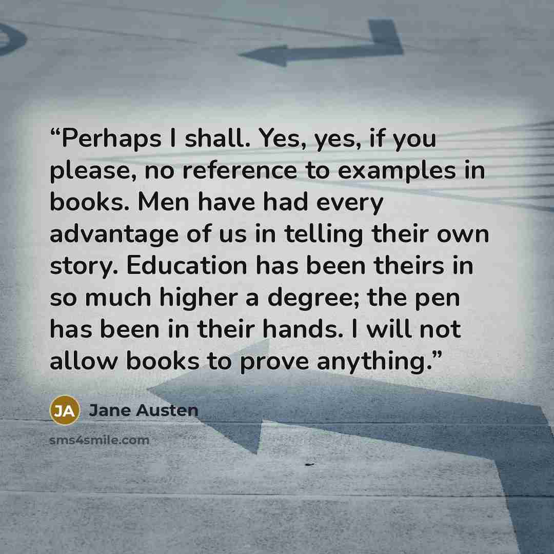 “Perhaps I shall. Yes, yes, if you please, no reference to examples in books. Men have had every advantage of us in telling their own story. Education has been theirs in so much higher a degree; the pen has been in their hands. I will not allow books to prove anything.” quote by Jane Austen