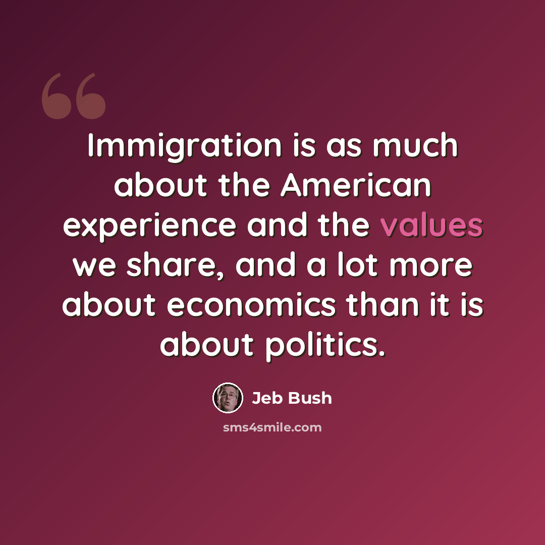 “Immigration is as much about the American experience and the values we share, and a lot more about economics than it is about politics.” quote by Jeb Bush