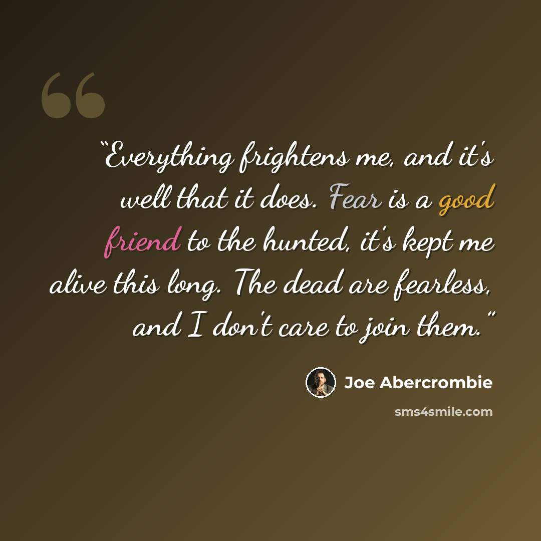 “Everything frightens me, and it's well that it does. Fear is a good friend to the hunted, it's kept me alive this long. The dead are fearless, and I don't care to join them.” quote by Joe Abercrombie