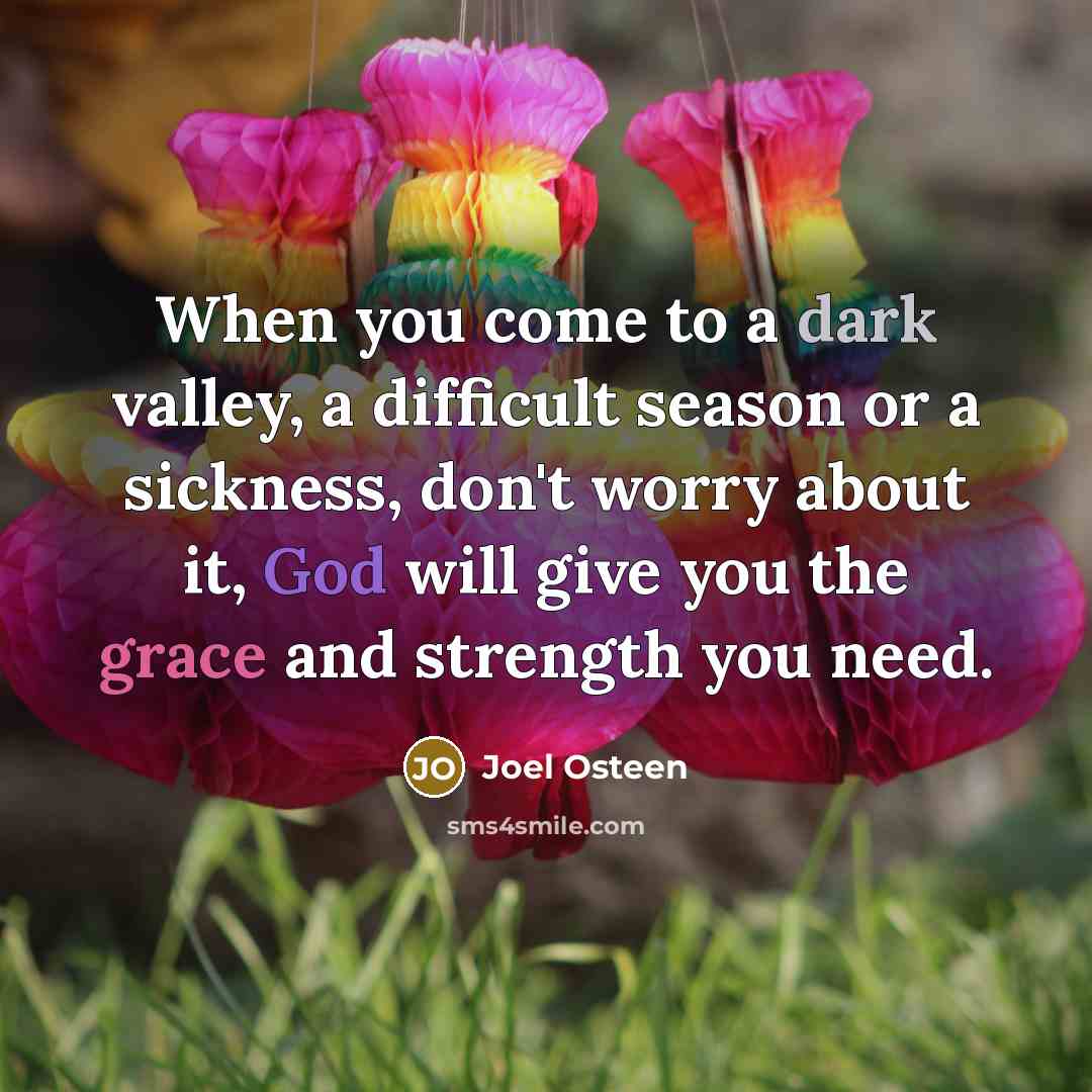 “When you come to a dark valley, a difficult season or a sickness, don't worry about it, God will give you the grace and strength you need.” quote by Joel Osteen