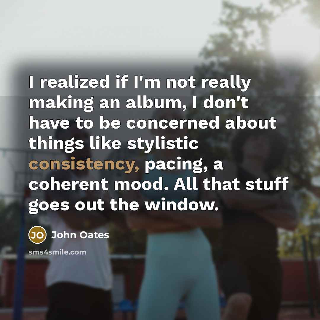 “I realized if I'm not really making an album, I don't have to be concerned about things like stylistic consistency, pacing, a coherent mood. All that stuff goes out the window.” quote by John Oates