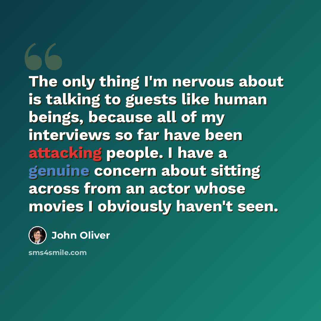 “The only thing I'm nervous about is talking to guests like human beings, because all of my interviews so far have been attacking people. I have a genuine concern about sitting across from an actor whose movies I obviously haven't seen.” quote by John Oliver