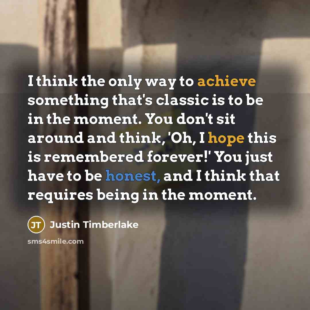 “I think the only way to achieve something that's classic is to be in the moment. You don't sit around and think, 'Oh, I hope this is remembered forever!' You just have to be honest, and I think that requires being in the moment.” quote by Justin Timberlake