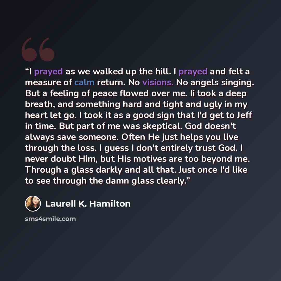 “I prayed as we walked up the hill. I prayed and felt a measure of calm return. No visions. No angels singing. But a feeling of peace flowed over me. Ii took a deep breath, and something hard and tight and ugly in my heart let go. I took it as a good sign that I'd get to Jeff in time. But part of…” quote by Laurell K. Hamilton