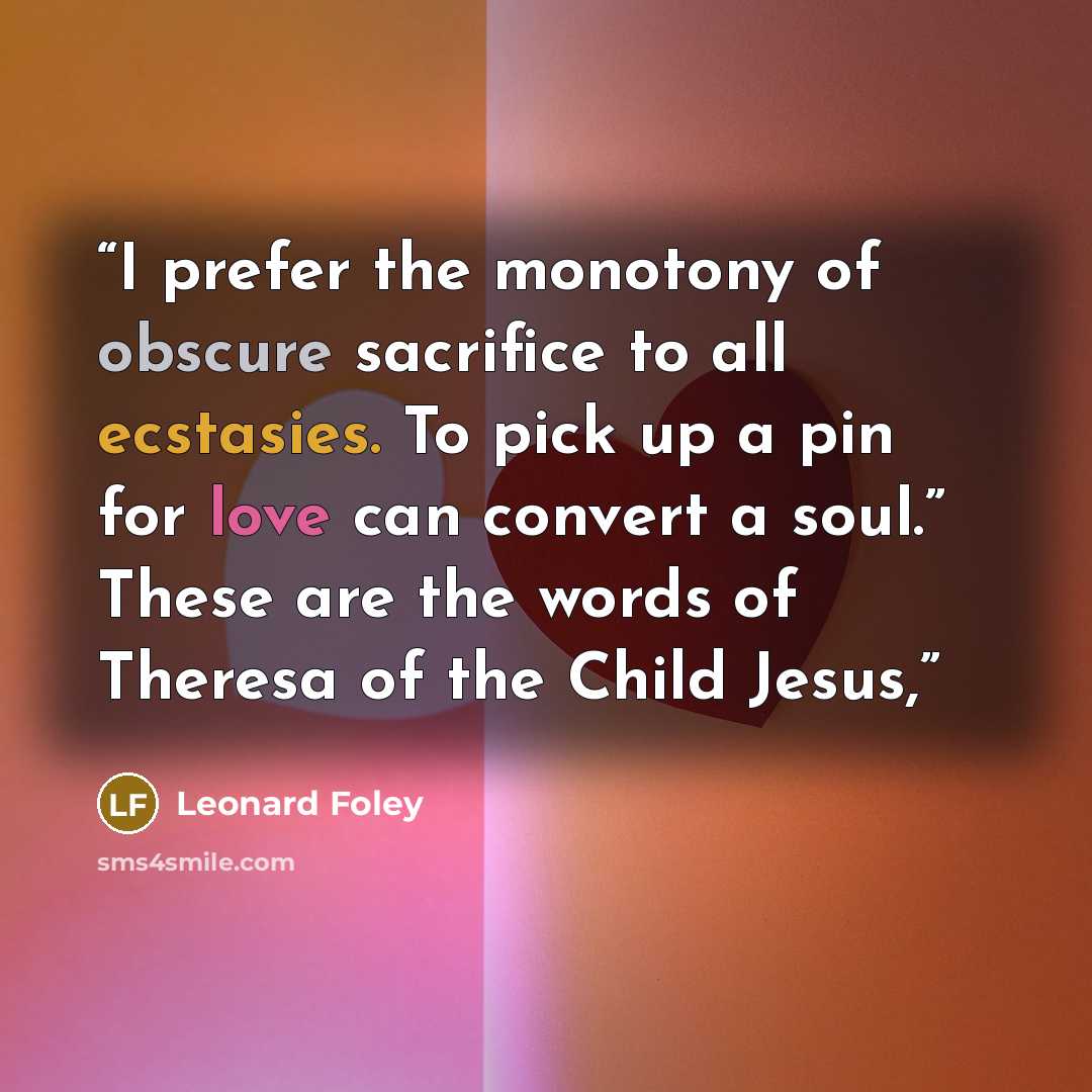 “I prefer the monotony of obscure sacrifice to all ecstasies. To pick up a pin for love can convert a soul.” These are the words of Theresa of the Child Jesus,” quote by Leonard Foley