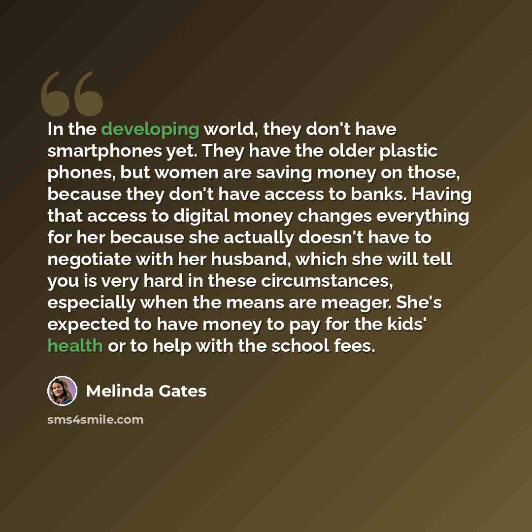 “In the developing world, they don't have smartphones yet. They have the older plastic phones, but women are saving money on those, because they don't have access to banks. Having that access to digital money changes everything for her because she actually doesn't have to negotiate with her…” quote by Melinda Gates