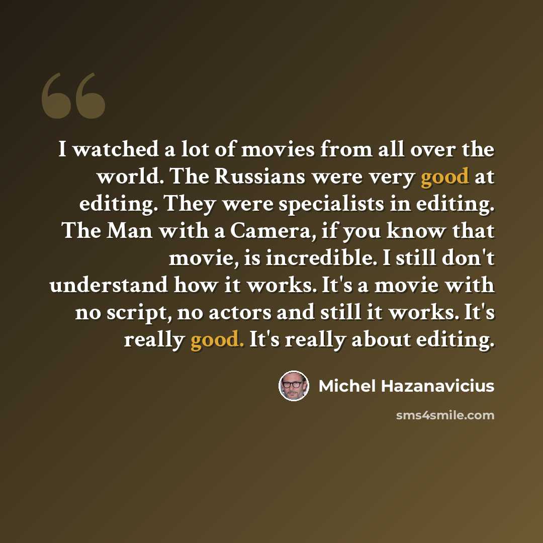 “I watched a lot of movies from all over the world. The Russians were very good at editing. They were specialists in editing. The Man with a Camera, if you know that movie, is incredible. I still don't understand how it works. It's a movie with no script, no actors and still it works. It's really…” quote by Michel Hazanavicius