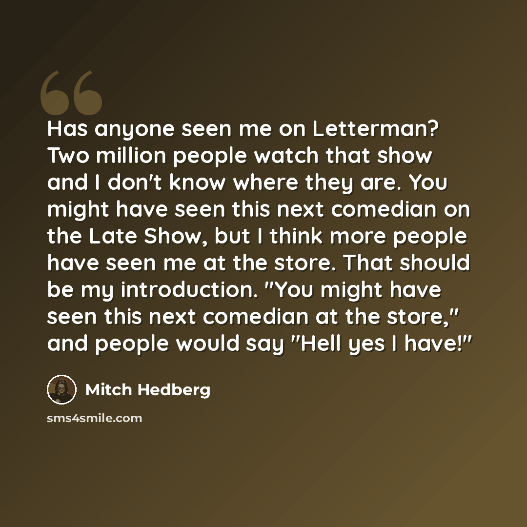 “Has anyone seen me on Letterman? Two million people watch that show and I don't know where they are. You might have seen this next comedian on the Late Show, but I think more people have seen me at the store. That should be my introduction. "You might have seen this next comedian at the store,"…” quote by Mitch Hedberg