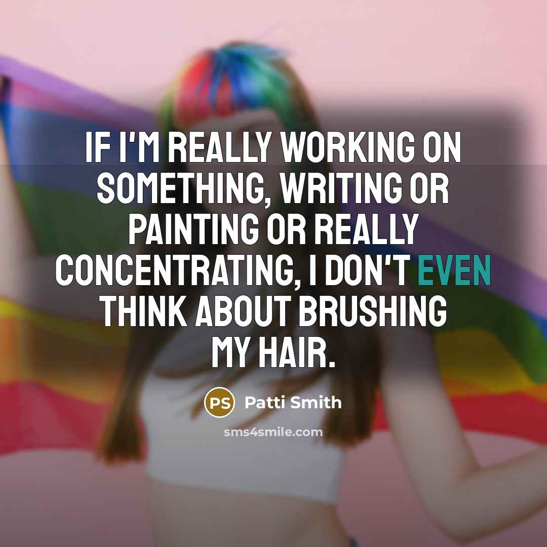 “If I'm really working on something, writing or painting or really concentrating, I don't even think about brushing my hair.” quote by Patti Smith