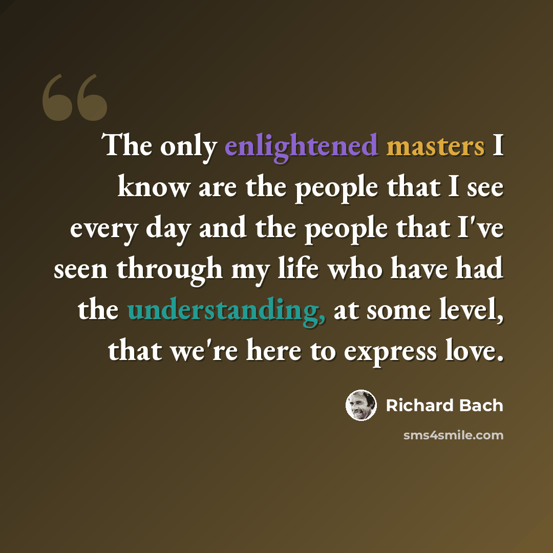 “The only enlightened masters I know are the people that I see every day and the people that I've seen through my life who have had the understanding, at some level, that we're here to express love.” quote by Richard Bach