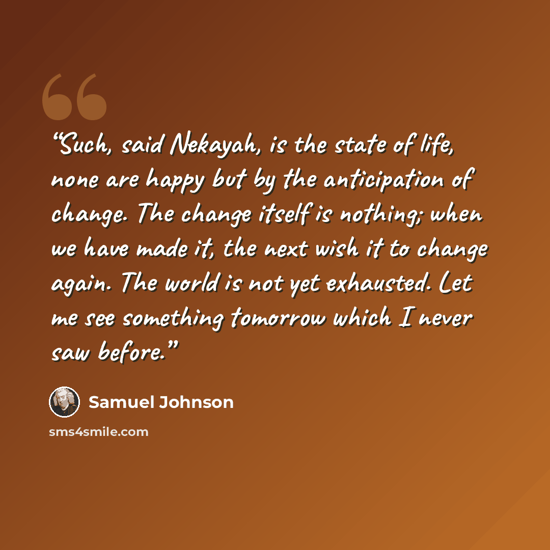 “Such, said Nekayah, is the state of life, none are happy but by the anticipation of change. The change itself is nothing; when we have made it, the next wish it to change again. The world is not yet exhausted. Let me see something tomorrow which I never saw before.” quote by Samuel Johnson