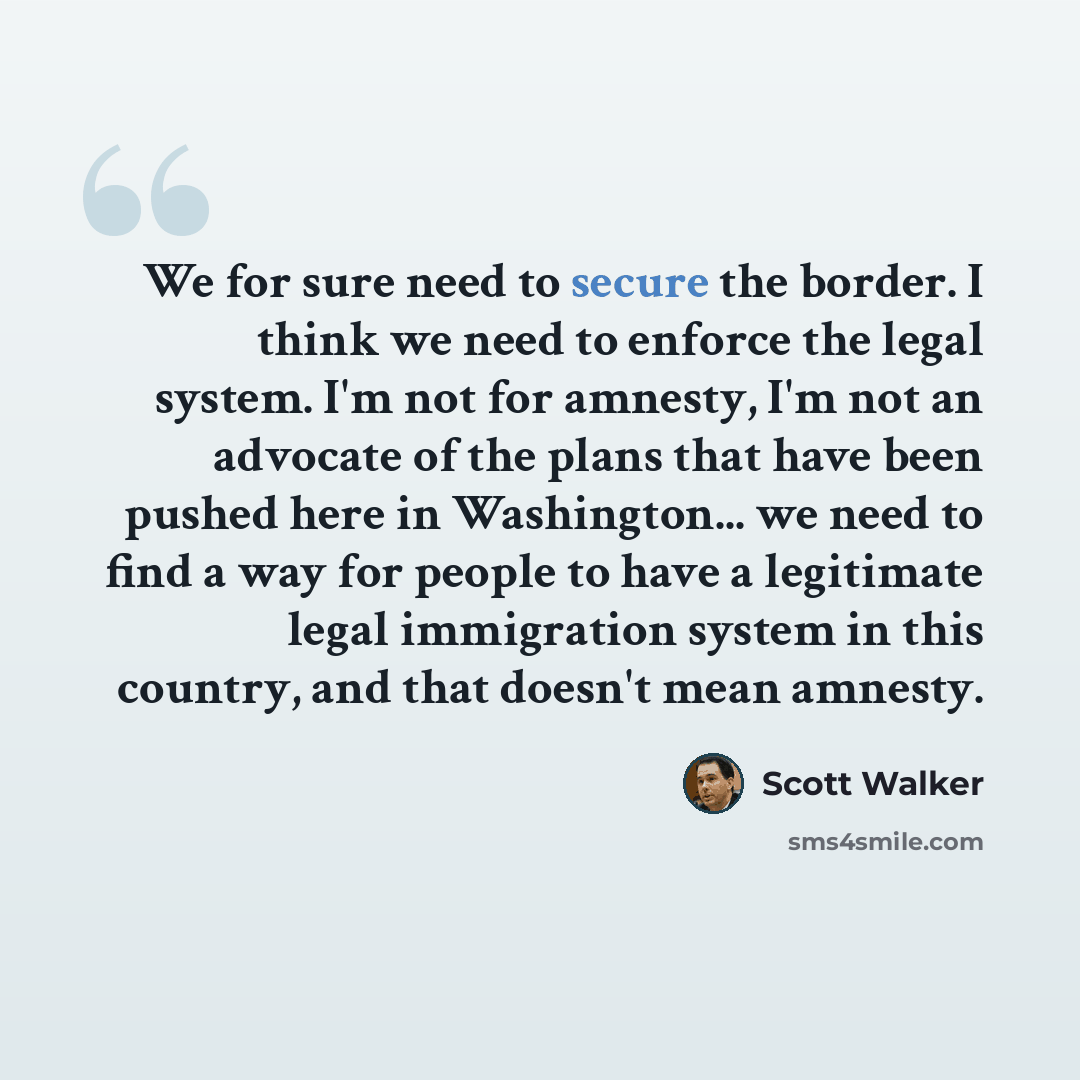 “We for sure need to secure the border. I think we need to enforce the legal system. I'm not for amnesty, I'm not an advocate of the plans that have been pushed here in Washington... we need to find a way for people to have a legitimate legal immigration system in this country, and that doesn't…” quote by Scott Walker