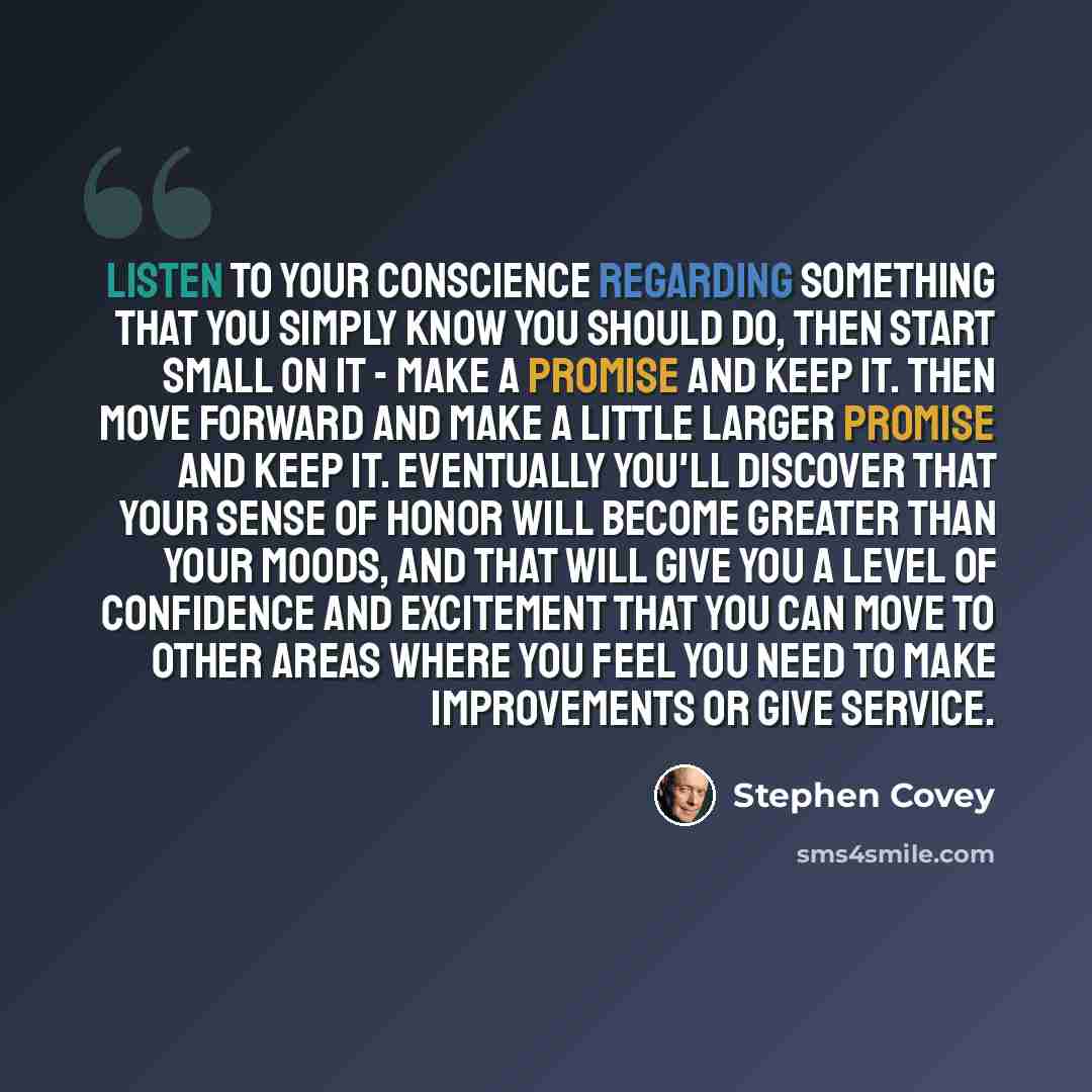 “Listen to your conscience regarding something that you simply know you should do, then start small on it - make a promise and keep it. Then move forward and make a little larger promise and keep it. Eventually you'll discover that your sense of honor will become greater than your moods, and that…” quote by Stephen Covey