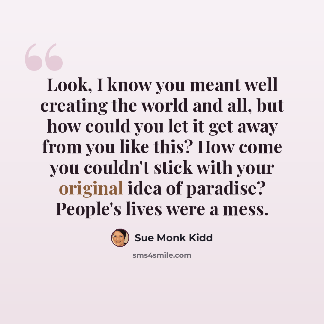 “Look, I know you meant well creating the world and all, but how could you let it get away from you like this? How come you couldn't stick with your original idea of paradise? People's lives were a mess.” quote by Sue Monk Kidd