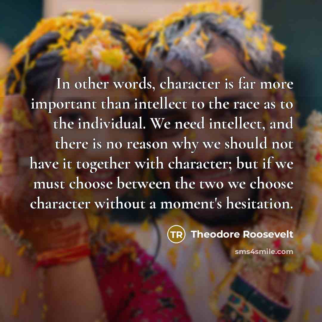“In other words, character is far more important than intellect to the race as to the individual. We need intellect, and there is no reason why we should not have it together with character; but if we must choose between the two we choose character without a moment's hesitation.” quote by Theodore Roosevelt