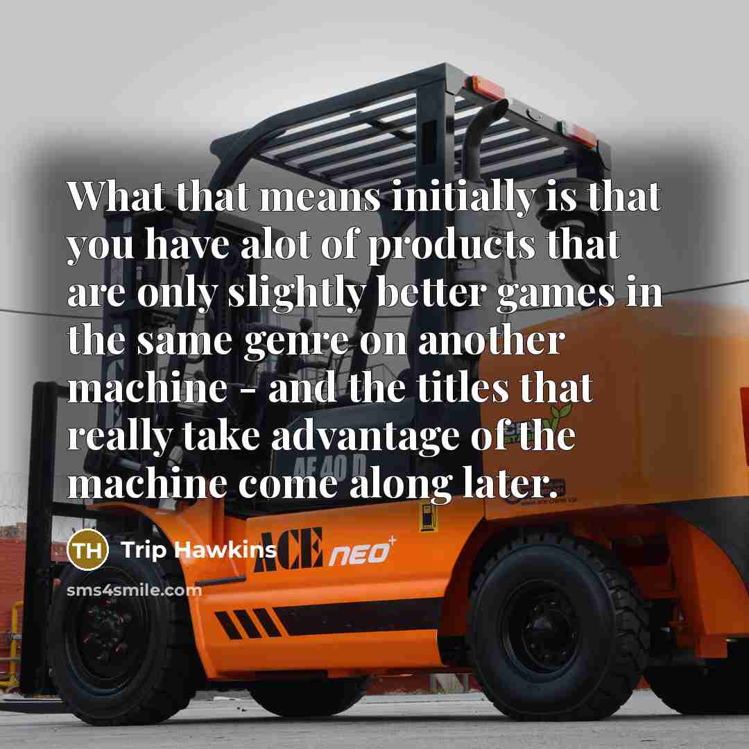 “What that means initially is that you have alot of products that are only slightly better games in the same genre on another machine - and the titles that really take advantage of the machine come along later.” quote by Trip Hawkins