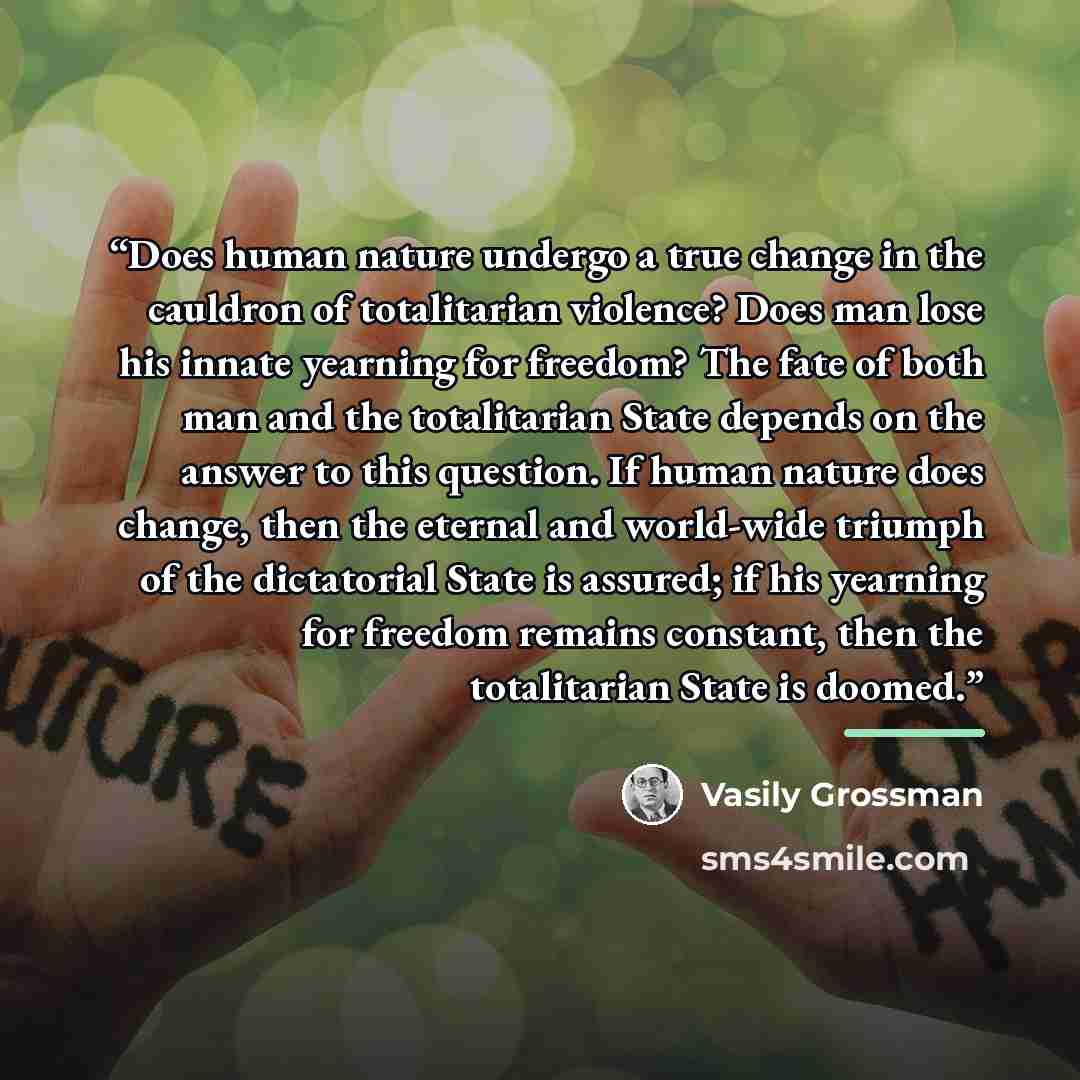 “Does human nature undergo a true change in the cauldron of totalitarian violence? Does man lose his innate yearning for freedom? The fate of both man and the totalitarian State depends on the answer to this question. If human nature does change, then the eternal and world-wide triumph of the…” quote by Vasily Grossman