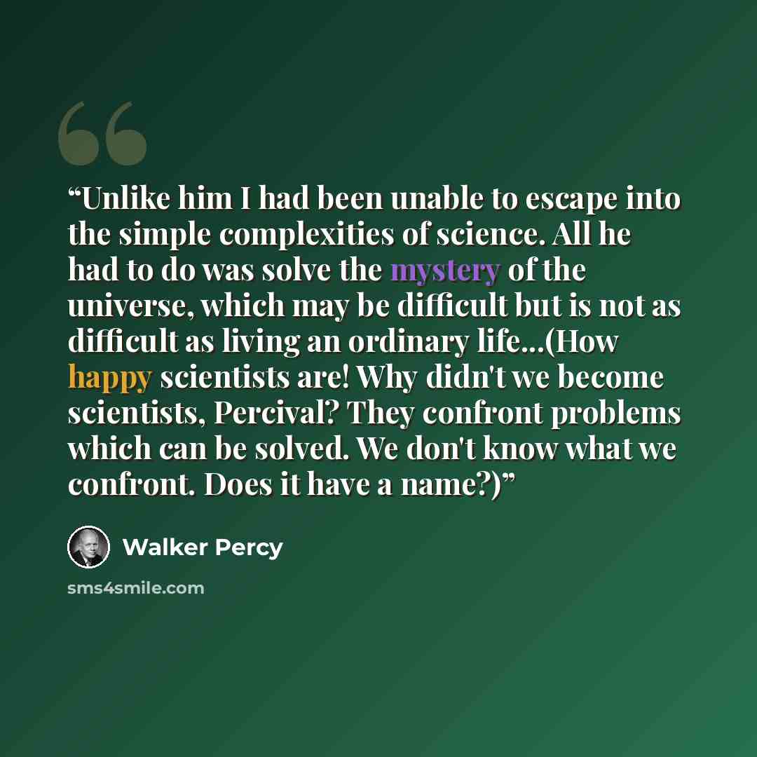 “Unlike him I had been unable to escape into the simple complexities of science. All he had to do was solve the mystery of the universe, which may be difficult but is not as difficult as living an ordinary life...(How happy scientists are! Why didn't we become scientists, Percival? They confront…” quote by Walker Percy