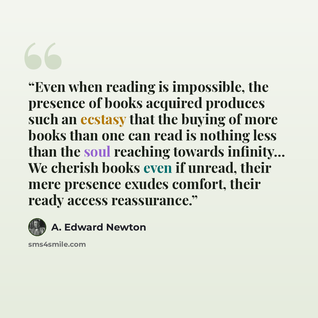 “Even when reading is impossible, the presence of books acquired produces such an ecstasy that the buying of more books than one can read is nothing less than the soul reaching towards infinity... We cherish books even if unread, their mere presence exudes comfort, their ready access reassurance.” quote by A. Edward Newton