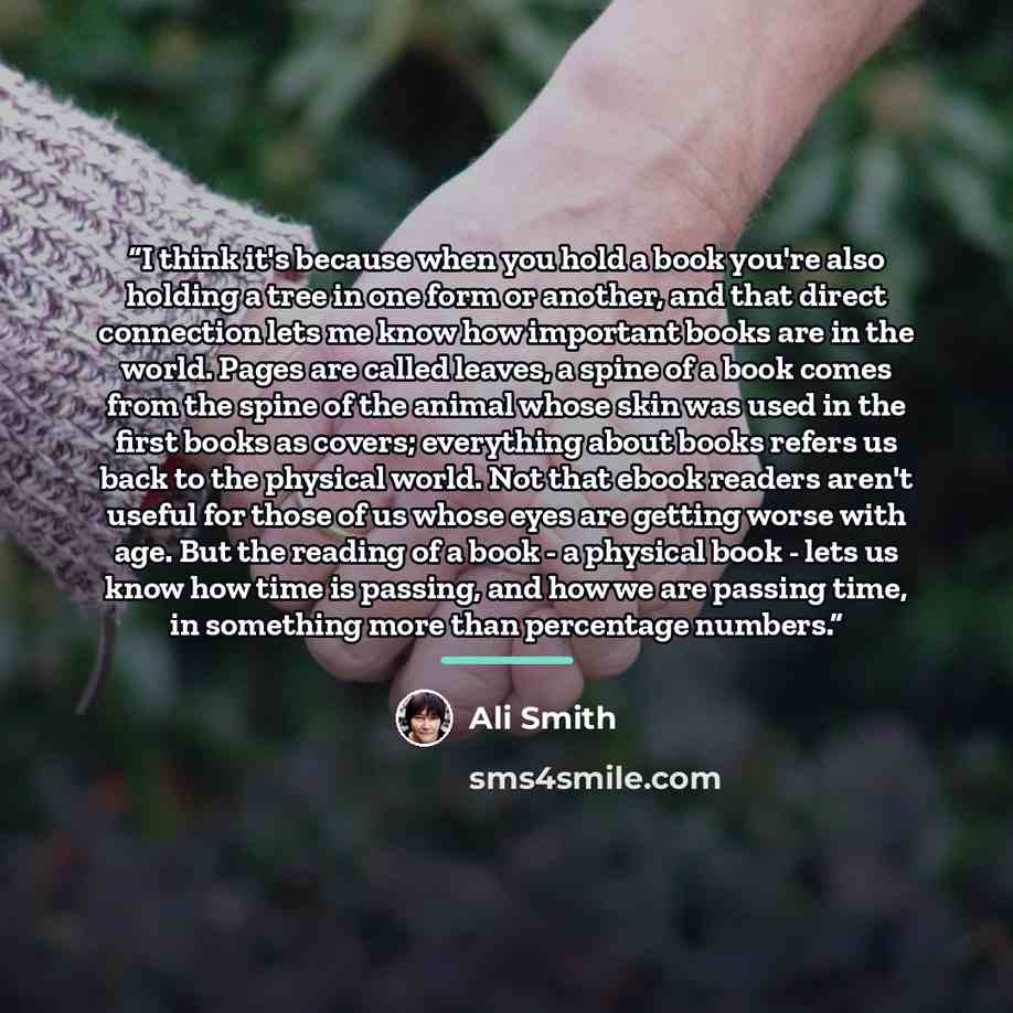 “I think it's because when you hold a book you're also holding a tree in one form or another, and that direct connection lets me know how important books are in the world. Pages are called leaves, a spine of a book comes from the spine of the animal whose skin was used in the first books as covers…” quote by Ali Smith