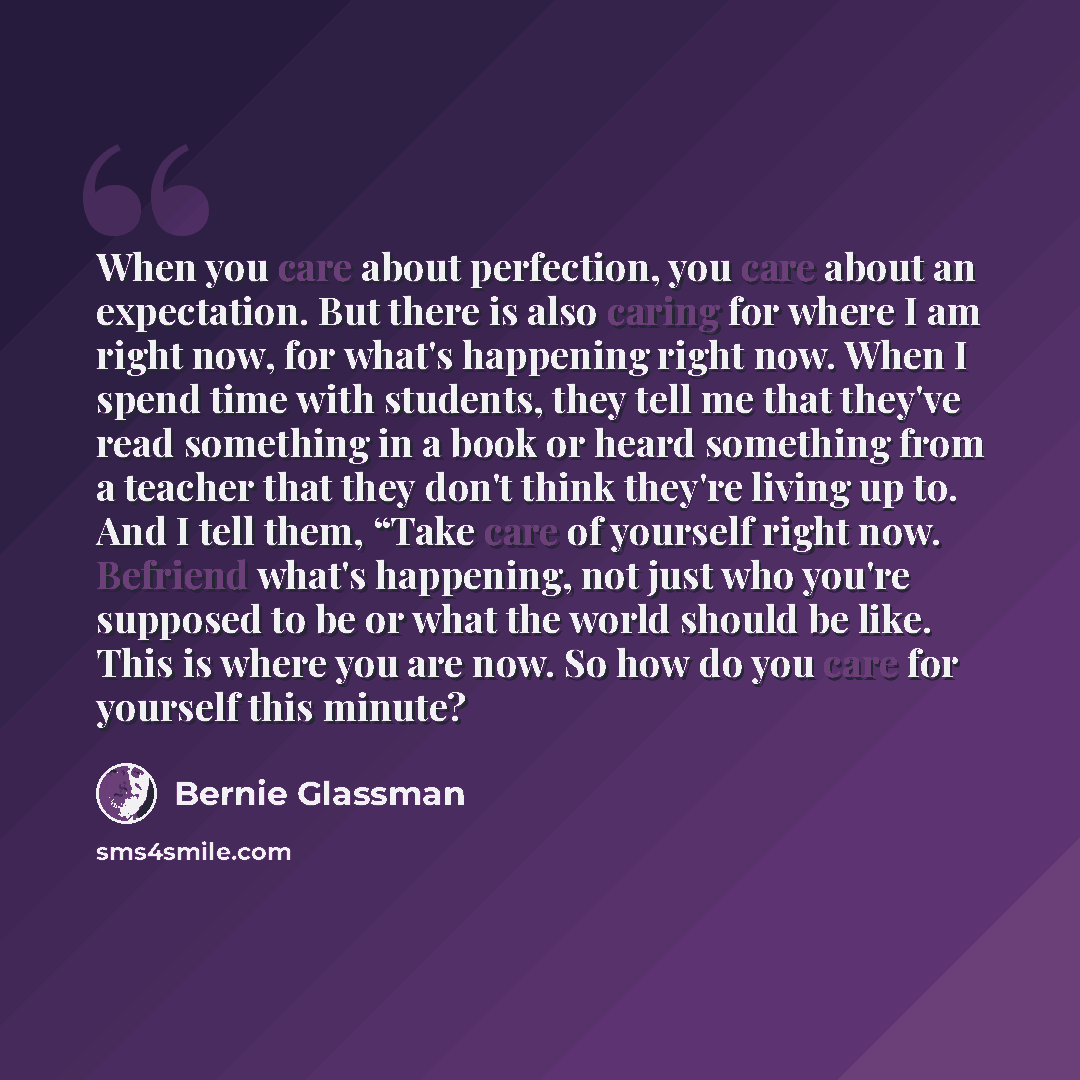 “When you care about perfection, you care about an expectation. But there is also caring for where I am right now, for what's happening right now. When I spend time with students, they tell me that they've read something in a book or heard something from a teacher that they don't think they're…” quote by Bernie Glassman