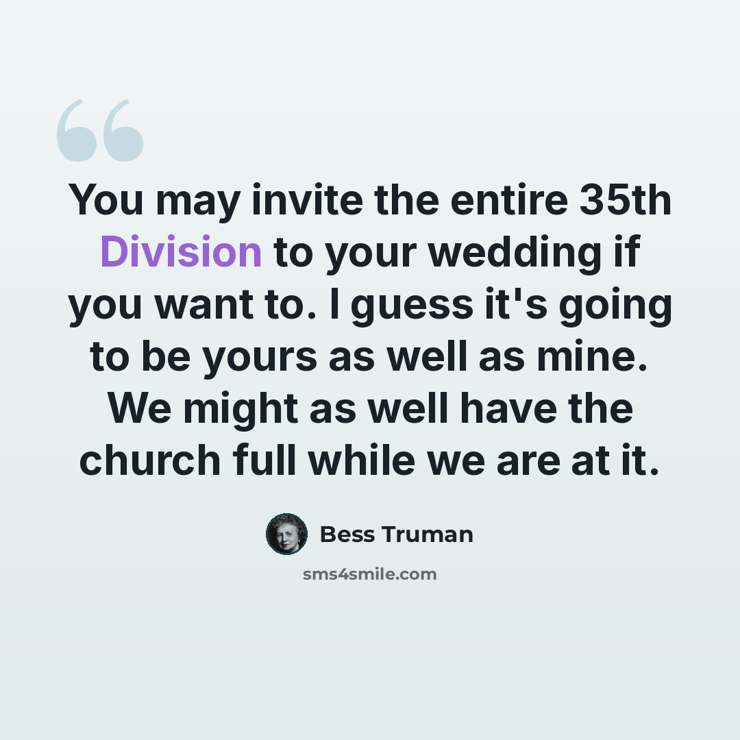 “You may invite the entire 35th Division to your wedding if you want to. I guess it's going to be yours as well as mine. We might as well have the church full while we are at it.” quote by Bess Truman