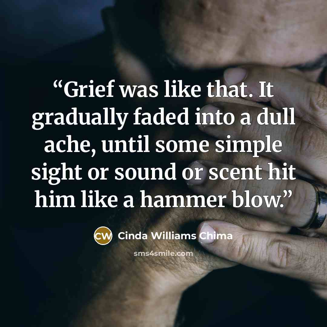 “Grief was like that. It gradually faded into a dull ache, until some simple sight or sound or scent hit him like a hammer blow.” quote by Cinda Williams Chima
