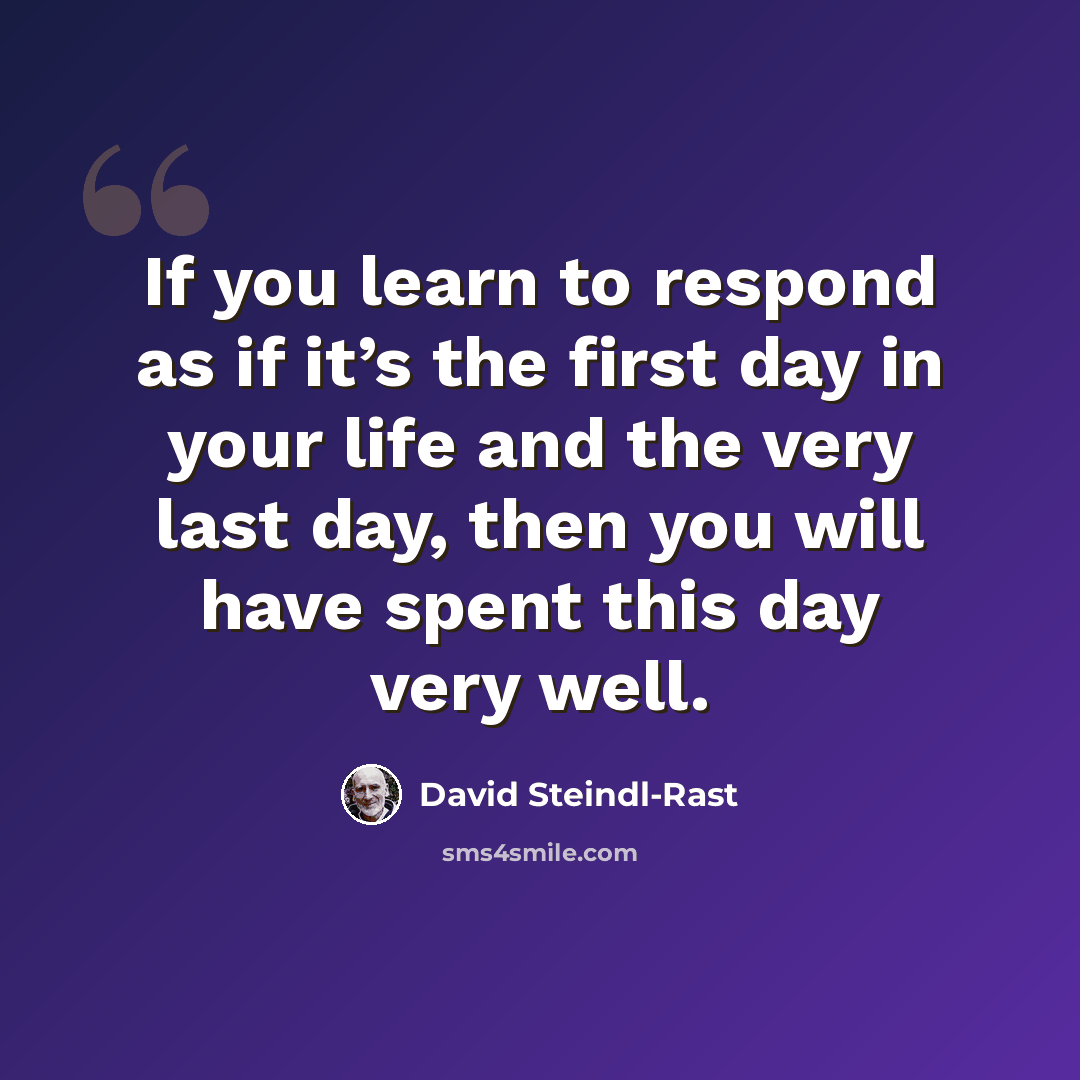“If you learn to respond as if it’s the first day in your life and the very last day, then you will have spent this day very well.” quote by David Steindl-Rast