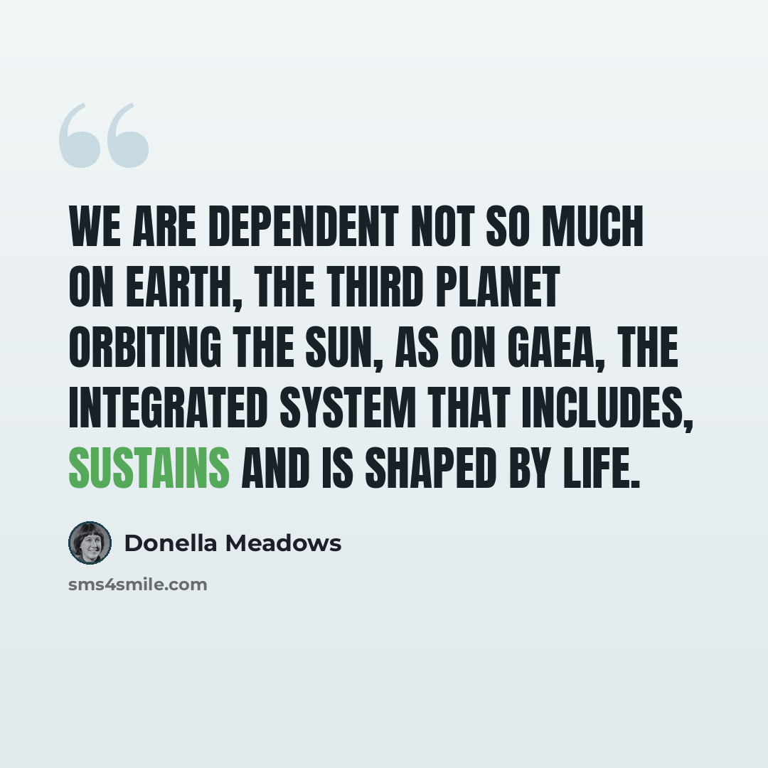 “We are dependent not so much on Earth, the third planet orbiting the sun, as on Gaea, the integrated system that includes, sustains and is shaped by life.” quote by Donella Meadows