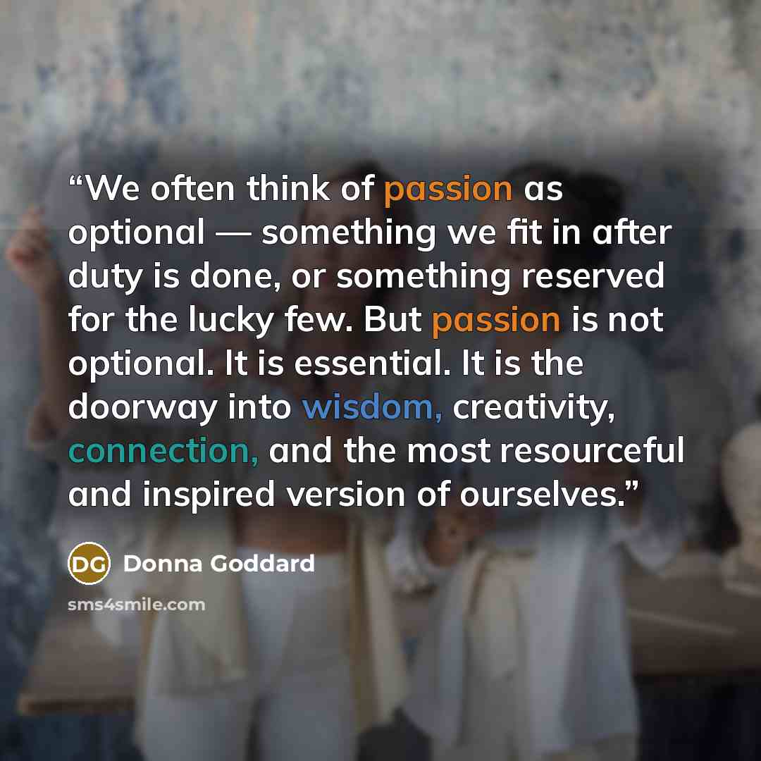 “We often think of passion as optional — something we fit in after duty is done, or something reserved for the lucky few. But passion is not optional. It is essential. It is the doorway into wisdom, creativity, connection, and the most resourceful and inspired version of ourselves.” quote by Donna Goddard
